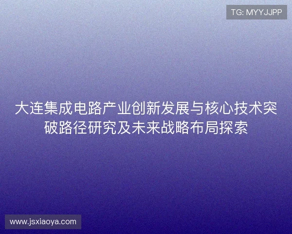 大连集成电路产业创新发展与核心技术突破路径研究及未来战略布局探索 大连集成电路产业创新发展与核心技术突破路径研究及未来战略布局探索
